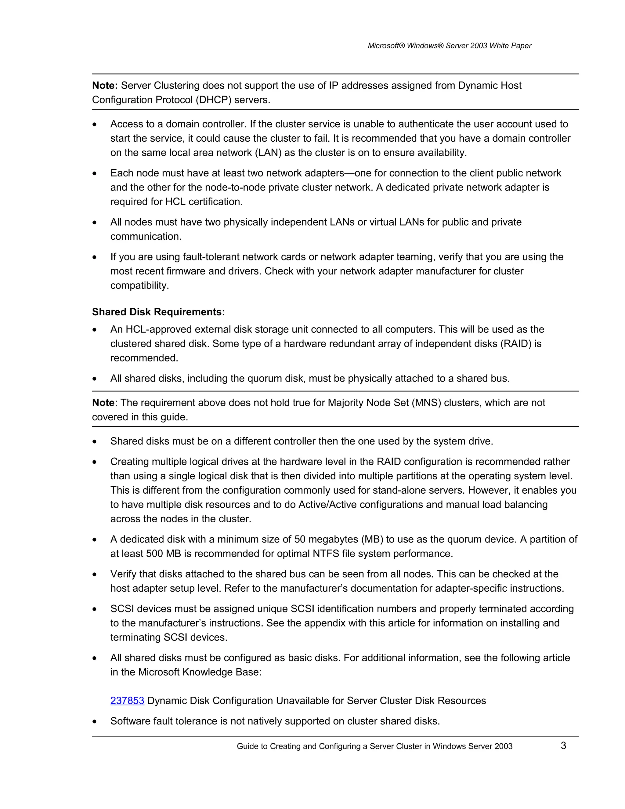 Microsoft® Windows® Server 2003 White Paper
Note: Server Clustering does not support the use of IP addresses assigned from Dynamic Host
Configuration Protocol (DHCP) servers.
• Access to a domain controller. If the cluster service is unable to authenticate the user account used to
start the service, it could cause the cluster to fail. It is recommended that you have a domain controller
on the same local area network (LAN) as the cluster is on to ensure availability.
• Each node must have at least two network adapters—one for connection to the client public network
and the other for the node-to-node private cluster network. A dedicated private network adapter is
required for HCL certification.
• All nodes must have two physically independent LANs or virtual LANs for public and private
communication.
• If you are using fault-tolerant network cards or network adapter teaming, verify that you are using the
most recent firmware and drivers. Check with your network adapter manufacturer for cluster
compatibility.
Shared Disk Requirements:
• An HCL-approved external disk storage unit connected to all computers. This will be used as the
clustered shared disk. Some type of a hardware redundant array of independent disks (RAID) is
recommended.
• All shared disks, including the quorum disk, must be physically attached to a shared bus.
Note: The requirement above does not hold true for Majority Node Set (MNS) clusters, which are not
covered in this guide.
• Shared disks must be on a different controller then the one used by the system drive.
• Creating multiple logical drives at the hardware level in the RAID configuration is recommended rather
than using a single logical disk that is then divided into multiple partitions at the operating system level.
This is different from the configuration commonly used for stand-alone servers. However, it enables you
to have multiple disk resources and to do Active/Active configurations and manual load balancing
across the nodes in the cluster.
• A dedicated disk with a minimum size of 50 megabytes (MB) to use as the quorum device. A partition of
at least 500 MB is recommended for optimal NTFS file system performance.
• Verify that disks attached to the shared bus can be seen from all nodes. This can be checked at the
host adapter setup level. Refer to the manufacturer’s documentation for adapter-specific instructions.
• SCSI devices must be assigned unique SCSI identification numbers and properly terminated according
to the manufacturer’s instructions. See the appendix with this article for information on installing and
terminating SCSI devices.
• All shared disks must be configured as basic disks. For additional information, see the following article
in the Microsoft Knowledge Base:
237853 Dynamic Disk Configuration Unavailable for Server Cluster Disk Resources
• Software fault tolerance is not natively supported on cluster shared disks.
Guide to Creating and Configuring a Server Cluster in Windows Server 2003 3
 