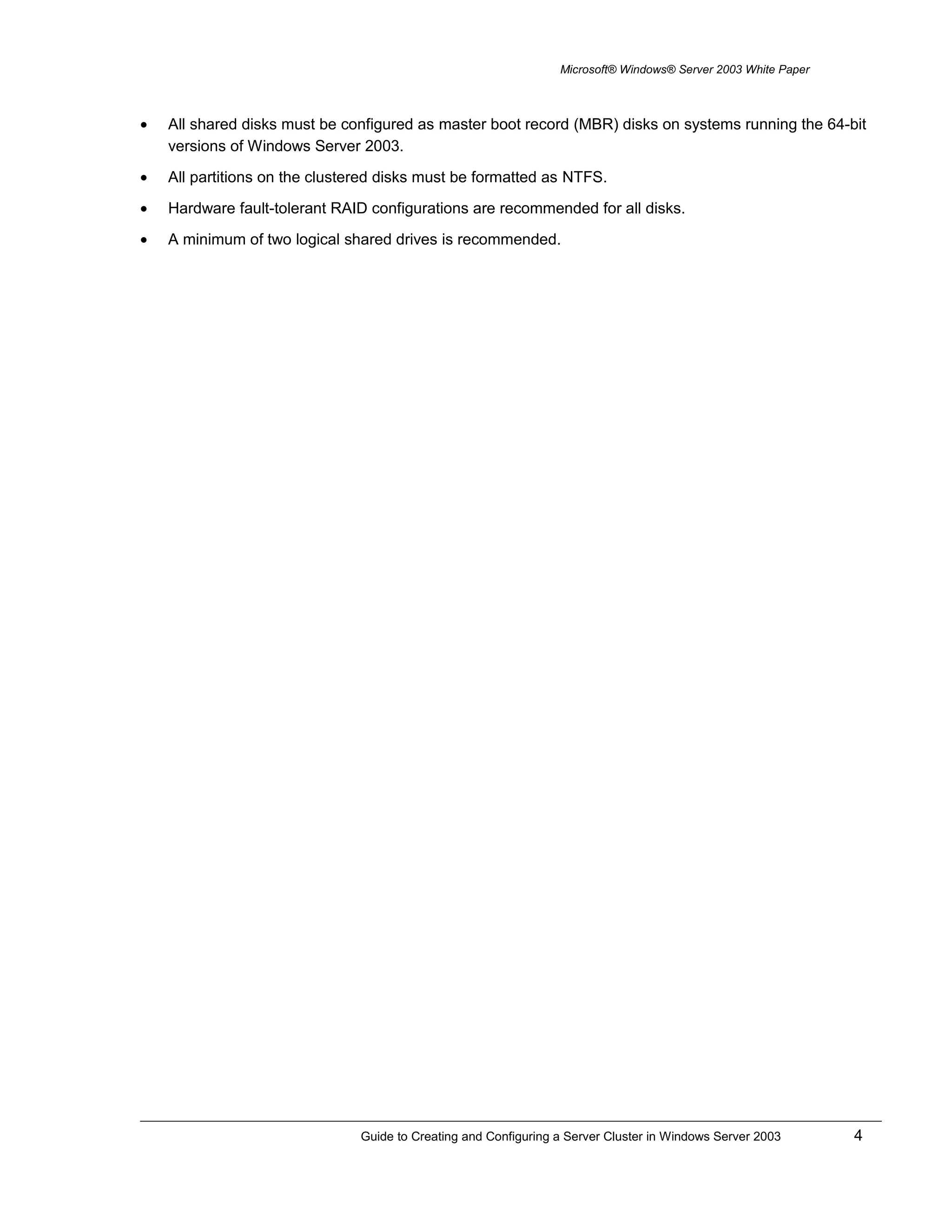 Microsoft® Windows® Server 2003 White Paper
• All shared disks must be configured as master boot record (MBR) disks on systems running the 64-bit
versions of Windows Server 2003.
• All partitions on the clustered disks must be formatted as NTFS.
• Hardware fault-tolerant RAID configurations are recommended for all disks.
• A minimum of two logical shared drives is recommended.
Guide to Creating and Configuring a Server Cluster in Windows Server 2003 4
 