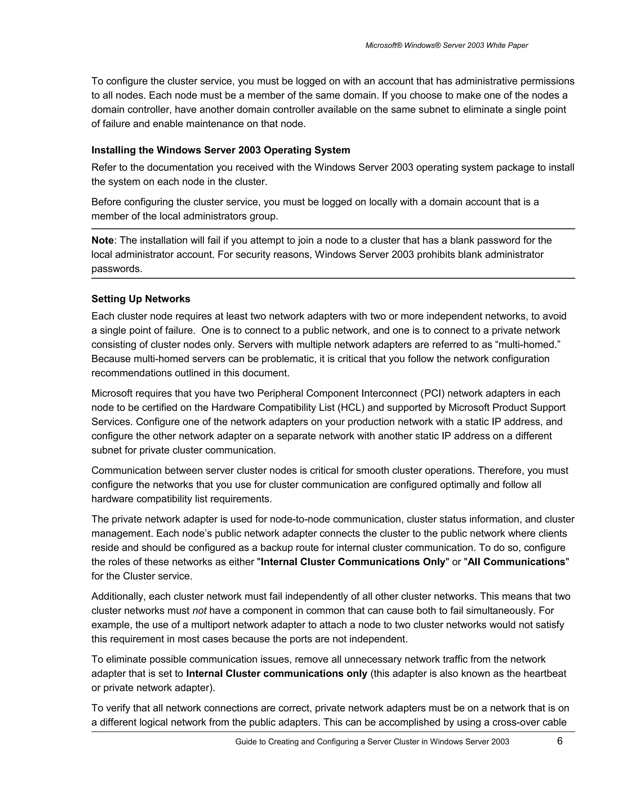 Microsoft® Windows® Server 2003 White Paper
To configure the cluster service, you must be logged on with an account that has administrative permissions
to all nodes. Each node must be a member of the same domain. If you choose to make one of the nodes a
domain controller, have another domain controller available on the same subnet to eliminate a single point
of failure and enable maintenance on that node.
Installing the Windows Server 2003 Operating System
Refer to the documentation you received with the Windows Server 2003 operating system package to install
the system on each node in the cluster.
Before configuring the cluster service, you must be logged on locally with a domain account that is a
member of the local administrators group.
Note: The installation will fail if you attempt to join a node to a cluster that has a blank password for the
local administrator account. For security reasons, Windows Server 2003 prohibits blank administrator
passwords.
Setting Up Networks
Each cluster node requires at least two network adapters with two or more independent networks, to avoid
a single point of failure. One is to connect to a public network, and one is to connect to a private network
consisting of cluster nodes only. Servers with multiple network adapters are referred to as “multi-homed.”
Because multi-homed servers can be problematic, it is critical that you follow the network configuration
recommendations outlined in this document.
Microsoft requires that you have two Peripheral Component Interconnect (PCI) network adapters in each
node to be certified on the Hardware Compatibility List (HCL) and supported by Microsoft Product Support
Services. Configure one of the network adapters on your production network with a static IP address, and
configure the other network adapter on a separate network with another static IP address on a different
subnet for private cluster communication.
Communication between server cluster nodes is critical for smooth cluster operations. Therefore, you must
configure the networks that you use for cluster communication are configured optimally and follow all
hardware compatibility list requirements.
The private network adapter is used for node-to-node communication, cluster status information, and cluster
management. Each node’s public network adapter connects the cluster to the public network where clients
reside and should be configured as a backup route for internal cluster communication. To do so, configure
the roles of these networks as either "Internal Cluster Communications Only" or "All Communications"
for the Cluster service.
Additionally, each cluster network must fail independently of all other cluster networks. This means that two
cluster networks must not have a component in common that can cause both to fail simultaneously. For
example, the use of a multiport network adapter to attach a node to two cluster networks would not satisfy
this requirement in most cases because the ports are not independent.
To eliminate possible communication issues, remove all unnecessary network traffic from the network
adapter that is set to Internal Cluster communications only (this adapter is also known as the heartbeat
or private network adapter).
To verify that all network connections are correct, private network adapters must be on a network that is on
a different logical network from the public adapters. This can be accomplished by using a cross-over cable
Guide to Creating and Configuring a Server Cluster in Windows Server 2003 6
 
