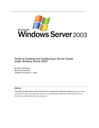 Guide to Creating and Configuring a Server Cluster
under Windows Server 2003
By Elden Christensen
Microsoft Corporation
Published: November 11, 2003
Abstract
This guide provides step-by-step instructions for creating and configuring a typical single quorum device
multi-node server cluster using a shared disk on servers running the Microsoft® Windows® Server 2003 Enterprise Edition and
Windows Server 2003 Datacenter Edition operating systems.
 