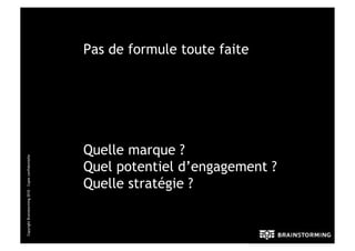 Pas de formule toute faite




                                                      Quelle marque ?
Copyright Brainstorming 2010 – Copie confidentielle




                                                      Quel potentiel d’engagement ?
                                                      Quelle stratégie ?
 