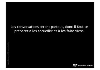 Les conversations seront partout, donc il faut se
                                                        préparer à les accueillir et à les faire vivre.
Copyright Brainstorming 2010 – Copie confidentielle
 