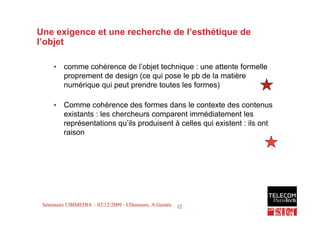 Une exigence et une recherche de l’esthétique de
l’objet

     • comme cohérence de l’objet technique : une attente formelle
       proprement de design (ce qui pose le pb de la matière
       numérique qui peut prendre toutes les formes)

     • Comme cohérence des formes dans le contexte des contenus
       existants : les chercheurs comparent immédiatement les
       représentations qu’ils produisent à celles qui existent : ils ont
       raison




                                                                           12
 Séminaire UBIMEDIA – 02/12/2009 - I.Demeure, A.Gentès   12
 