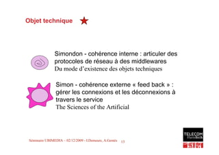 Objet technique




                Simondon - cohérence interne : articuler des
                protocoles de réseau à des middlewares
                Du mode d’existence des objets techniques

                 Simon - cohérence externe « feed back » :
                 gérer les connexions et les déconnexions à
                 travers le service
                 The Sciences of the Artificial



                                                               13
 Séminaire UBIMEDIA – 02/12/2009 - I.Demeure, A.Gentès   13
 