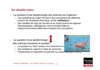 Un double enjeu
!    La question d’une épistémologie des sciences de l’ingénieur :
      •   Une spécificité de l’objet TCI dont il faut comprendre les différents
          niveaux de complexité (tehcnique, social, médiatique)
      •   Des modèles de l’agir de l’humain et du social (inclure les logiques
          dramaturgiques, idéologiques, communicationnelles et
          métacommunicationnelles dans l’analyse et la conception)




!   La question d’une épistémologie
    des sciences humaines et sociales
      •   La question du “faire” propre à la recherche en ingénierie
      •   des modèles du rapport à l’objet de recherche
      •   Perlaboration et dispositifs comparatifs (ou breaching experiments)



                                                                                  24
     Séminaire UBIMEDIA – 02/12/2009 - I.Demeure, A.Gentès   24
 