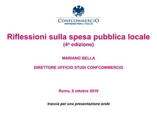 Riflessioni sulla spesa pubblica locale
(4a edizione)
MARIANO BELLA
DIRETTORE UFFICIO STUDI CONFCOMMERCIO
Roma, 8 ottobre 2019
traccia per una presentazione orale
 