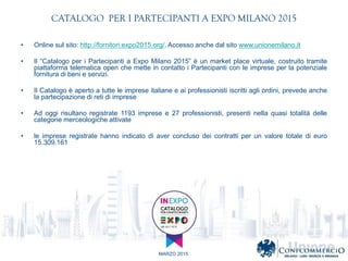 MARZO 2015
CATALOGO PER I PARTECIPANTI A EXPO MILANO 2015
? Online sul sito: http://fornitori.expo2015.org/. Accesso anche dal sito www.unionemilano.it
? Il Catalogo per i Partecipanti a Expo Milano 2015  un market place virtuale, costruito tramite
piattaforma telematica open che mette in contatto i Partecipanti con le imprese per la potenziale
fornitura di beni e servizi.
? Il Catalogo  aperto a tutte le imprese italiane e ai professionisti iscritti agli ordini, prevede anche
la partecipazione di reti di imprese
? Ad oggi risultano registrate 1193 imprese e 27 professionisti, presenti nella quasi totalit delle
categorie merceologiche attivate
? le imprese registrate hanno indicato di aver concluso dei contratti per un valore totale di euro
15.309.161
 