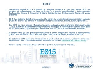 MARZO 2015
E015
? Lecosistema digitale E015  il risultato del Progetto Strategico ICT per Expo Milano 2015, un
percorso di collaborazione tra Expo 2015 spa e il sistema imprenditoriale - Confcommercio,
Confindustria, Camera di Commercio di Milano, Assolombarda e Confcommercio Milano Lodi Monza
e Brianza.
? E015  un ambiente digitale che consente di far parlare tra loro i sistemi informatici di attori pubblici e
privati che operano sul territorio in vari settori: trasporti, accoglienza, turismo, cultura, spettacolo 
? Con E015 chi ha un sistema informatico (sito web, applicazione per smartphone, totem multimediale
) pu, sulla base di standard tecnologici condivisi e di regole di collaborazione comuni, usare dati e
servizi offerti da altri e proporre i propri contenuti e servizi a chiunque sia interessato a utilizzarli.
? Il progetto offre gi una prima sperimentazione di servizi integrati nei trasporti e nellinfomobilit
grazie a Atm, Infoblu del Gruppo Autostrade per lItalia, SEA, Serravalle, Trenitalia e Trenord.
? Da settembre 2013 ladesione allecosistema  aperta a tutti ed  gratuita. Ladesione comporta il
rispetto delle Linee Guida dellecosistema, disponibili sul sito web http://www.e015.expo2015.org
? Sar un lascito permanente di Expo al territorio per lo sviluppo di servizi innovativi.
 