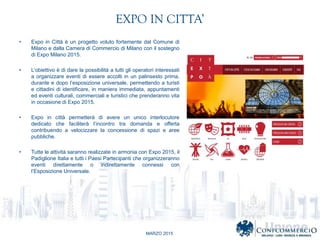 MARZO 2015
EXPO IN CITTA
? Expo in Citt  un progetto voluto fortemente dal Comune di
Milano e dalla Camera di Commercio di Milano con il sostegno
di Expo Milano 2015.
? Lobiettivo  di dare la possibilit a tutti gli operatori interessati
a organizzare eventi di essere accolti in un palinsesto prima,
durante e dopo lesposizione universale, permettendo a turisti
e cittadini di identificare, in maniera immediata, appuntamenti
ed eventi culturali, commerciali e turistici che prenderanno vita
in occasione di Expo 2015.
? Expo in citt permetter di avere un unico interlocutore
dedicato che faciliter lincontro tra domanda e offerta
contribuendo a velocizzare la concessione di spazi e aree
pubbliche.
? Tutte le attivit saranno realizzate in armonia con Expo 2015, il
Padiglione Italia e tutti i Paesi Partecipanti che organizzeranno
eventi direttamente o indirettamente connessi con
lEsposizione Universale.
 