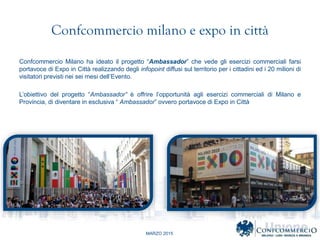 MARZO 2015
Confcommercio milano e expo in citt
Confcommercio Milano ha ideato il progetto Ambassador che vede gli esercizi commerciali farsi
portavoce di Expo in Citt realizzando degli infopoint diffusi sul territorio per i cittadini ed i 20 milioni di
visitatori previsti nei sei mesi dellEvento.
Lobiettivo del progetto Ambassador  offrire lopportunit agli esercizi commerciali di Milano e
Provincia, di diventare in esclusiva  Ambassador ovvero portavoce di Expo in Citt
 