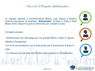 MARZO 2015
Che cos il Progetto ?Ambassador?
Le imprese aderenti a Confcommercio Milano, Lodi, Monza e Brianza
avranno loccasione di diventare Ambassador di Expo in Citt e Expo
Milano 2015: infopoint e punti di riferimento per visitatori e turisti.
Il progetto prevede:
? Sottoscrizione del ?Decalogo per una grande Milano a tripla A: Aperta,
Attrattiva, Accogliente?
? Un kit di comunicazione con le linee guida per la promozione di Expo In
Citt
? La creazione di una targa identificativa della qualifica di ?Ambassador?
 