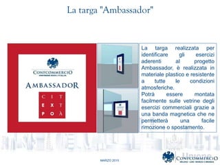MARZO 2015
La targa realizzata per
identificare gli esercizi
aderenti al progetto
Ambassador,  realizzata in
materiale plastico e resistente
a tutte le condizioni
atmosferiche.
Potr essere montata
facilmente sulle vetrine degli
esercizi commerciali grazie a
una banda magnetica che ne
permetter una facile
rimozione o spostamento.
La targa "Ambassador"
 
