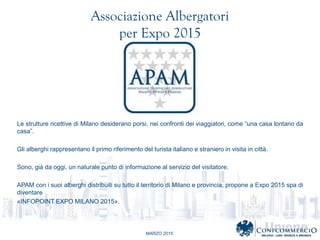 MARZO 2015
Associazione Albergatori
per Expo 2015
Le strutture ricettive di Milano desiderano porsi, nei confronti dei viaggiatori, come una casa lontano da
casa.
Gli alberghi rappresentano il primo riferimento del turista italiano e straniero in visita in citt.
Sono, gi da oggi, un naturale punto di informazione al servizio del visitatore.
APAM con i suoi alberghi distribuiti su tutto il territorio di Milano e provincia, propone a Expo 2015 spa di
diventare
?INFOPOINT EXPO MILANO 2015?.
 