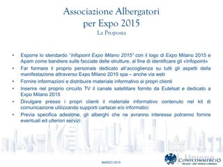 MARZO 2015
Associazione Albergatori
per Expo 2015
La Proposta
? Esporre lo stendardo Infopoint Expo Milano 2015 con il logo di Expo Milano 2015 e
Apam come bandiere sulle facciate delle strutture, al fine di identificare gli ?Infopoint?
? Far formare il proprio personale dedicato allaccoglienza su tutti gli aspetti della
manifestazione attraverso Expo Milano 2015 spa C anche via web
? Fornire informazioni e distribuire materiale informativo ai propri clienti
? Inserire nel proprio circuito TV il canale satellitare fornito da Eutelsat e dedicato a
Expo Milano 2015
? Divulgare presso i propri clienti il materiale informativo contenuto nel kit di
comunicazione utilizzando supporti cartacei e/o informatici
? Previa specifica adesione, gli alberghi che ne avranno interesse potranno fornire
eventuali ed ulteriori servizi
 