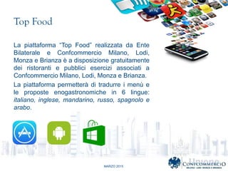 MARZO 2015
Top Food
La piattaforma Top Food realizzata da Ente
Bilaterale e Confcommercio Milano, Lodi,
Monza e Brianza  a disposizione gratuitamente
dei ristoranti e pubblici esercizi associati a
Confcommercio Milano, Lodi, Monza e Brianza.
La piattaforma permetter di tradurre i men e
le proposte enogastronomiche in 6 lingue:
italiano, inglese, mandarino, russo, spagnolo e
arabo.
 