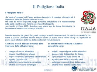 MARZO 2015
Il Padiglione Italia
Il Padiglione Italia :
? la porta dingresso del Paese, vetrina e laboratorio di relazioni internazionali, il
biglietto da visita del Sistema Italia nel mondo;
? la sede del Paese ospitante, luogo dincontro istituzionale e di rappresentanza
dello Stato e del Governo Italiano con i Paesi Partecipanti;
? un lascito di Expo 2015, diventer uno spazio per la ricerca tecnologica, la
formazione e leducazione in campo scientifico.
Duemila eventi in 184 giorni. Sei grandi convegni scientifici internazionali, 24 eventi a cura del Cnr, 24
eventi a cura di Universit italiane. Previsti anche 24 eventi live di show coking e 2 spettacoli al
giorno legati allalbero della vita della durata di 20 minuti ciascuno.
Le attivit mensili dedicate al mondo delle
imprese e delle istituzioni sono:
? maggio: sicurezza alimentare
? giugno: riqualificazione urbana
? luglio: sostenibilit ambientale e biodiversit
? agosto: cooperazione
? settembre: comunicazione e creativit
? ottobre: innovazione tecnologica
Le attivit mensili dedicate al pubblico
generalista sono:
? maggio: mese del pane e della letteratura
? giugno: mese della pasta e del design
? luglio: mese della frutta e delle arti
? agosto: mese dell'acqua e dello sport
? settembre: mese del vino e della musica
? ottobre: mese dell'olio e della moda
 
