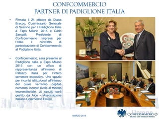 MARZO 2015
CONFCOMMERCIO
PARTNER DI PADIGLIONE ITALIA
? Firmato il 24 ottobre da Diana
Bracco, Commissario Generale
di Sezione per il Padiglione Italia
a Expo Milano 2015 e Carlo
Sangalli, Presidente di
Confcommercio Imprese per
lItalia il contratto di
partecipazione di Confcommercio
al Padiglione Italia.
? Confcommercio, sar presente al
Padiglione Italia a Expo Milano
2015 con un ufficio di
rappresentanza allinterno di
Palazzo Italia per lintero
semestre espositivo. Uno spazio
per incontri istituzionali allinterno
del quale verranno ospitati
numerosi incontri rivolti al mondo
imprenditoriale. Lo spazio sar
gestito da Aice C Associazione
Italiana Commercio Estero
 