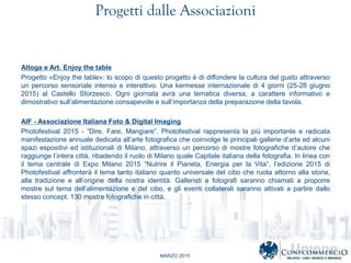MARZO 2015
Progetti dalle Associazioni
Altoga e Art. Enjoy the table
Progetto ?Enjoy the table?: lo scopo di questo progetto  di diffondere la cultura del gusto attraverso
un percorso sensoriale intenso e interattivo. Una kermesse internazionale di 4 giorni (25-28 giugno
2015) al Castello Sforzesco. Ogni giornata avr una tematica diversa, a carattere informativo e
dimostrativo sullalimentazione consapevole e sullimportanza della preparazione della tavola.
AIF - Associazione Italiana Foto & Digital Imaging
Photofestival 2015 - Dire, Fare, Mangiare. Photofestival rappresenta la pi importante e radicata
manifestazione annuale dedicata allarte fotografica che coinvolge le principali gallerie darte ed alcuni
spazi espositivi ed istituzionali di Milano, attraverso un percorso di mostre fotografiche dautore che
raggiunge lintera citt, ribadendo il ruolo di Milano quale Capitale italiana della fotografia. In linea con
il tema centrale di Expo Milano 2015 Nutrire il Pianeta, Energia per la Vita, ledizione 2015 di
Photofestival affronter il tema tanto italiano quanto universale del cibo che ruota attorno alla storia,
alla tradizione e allorigine della nostra identit. Galleristi e fotografi saranno chiamati a proporre
mostre sul tema dellalimentazione e del cibo, e gli eventi collaterali saranno attivati a partire dallo
stesso concept. 130 mostre fotografiche in citt.
 