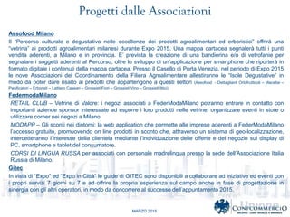MARZO 2015
Progetti dalle Associazioni
Assofood Milano
Il Percorso culturale e degustativo nelle eccellenze dei prodotti agroalimentari ed erboristici offrir una
vetrina ai prodotti agroalimentari milanesi durante Expo 2015. Una mappa cartacea segnaler tutti i punti
vendita aderenti, a Milano e in provincia. E prevista la creazione di una bandierina e/o di vetrofanie per
segnalare i soggetti aderenti al Percorso, oltre lo sviluppo di unapplicazione per smartphone che riporter in
formato digitale i contenuti della mappa cartacea. Presso il Casello di Porta Venezia, nel periodo di Expo 2015
le nove Associazioni del Coordinamento della Filiera Agroalimentare allestiranno le Isole Degustative in
modo da poter dare risalto ai prodotti che appartengono a questi settori (Assofood - Dettaglianti Ortofrutticoli C Macellai C
Panificatori C Erboristi C Lattiero Caseari C Grossisti Fiori C Grossisti Vino C Grossisti Ittici).
FedermodaMilano
RETAIL CLUB C Vetrine di Valore: i negozi associati a FederModaMilano potranno entrare in contatto con
importanti aziende sponsor interessate ad esporre i loro prodotti nelle vetrine, organizzare eventi in store o
utilizzare corner nei negozi a Milano.
MODAPP C Gli sconti nei dintorni: la web application che permette alle imprese aderenti a FederModaMilano
laccesso gratuito, promuovendo on line prodotti in sconto che, attraverso un sistema di geo-localizzazione,
intercetteranno linteresse della clientela mediante lindividuazione delle offerte e del negozio sul display di
PC, smartphone e tablet del consumatore.
CORSI DI LINGUA RUSSA per associati con personale madrelingua presso la sede dellAssociazione Italia
Russia di Milano.
Gitec
In vista di Expo ed Expo in Citt le guide di GITEC sono disponibili a collaborare ad iniziative ed eventi con
i propri servizi 7 giorni su 7 e ad offrire la propria esperienza sul campo anche in fase di progettazione in
sinergia con gli altri operatori, in modo da concorrere al successo dellappuntamento 2015.
 