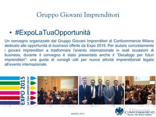 MARZO 2015
Gruppo Giovani Imprenditori
? #ExpoLaTuaOpportunit
Un convegno organizzato dal Gruppo Giovani Imprenditori di Confcommercio Milano
dedicato alle opportunit di business offerte da Expo 2015. Per aiutare concretamente
i giovani imprenditori a trasformare levento internazionale in reali occasioni di
business, durante il convegno  stato presentato anche il Decalogo per futuri
imprenditori: una guida di consigli utili per nuove attivit imprenditoriali legate
allevento internazionale.
 