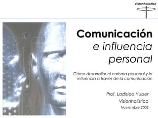 Visionholistica

Comunicación
e influencia
personal
Cómo desarrollar el carisma personal y la
influencia a través de la comunicación

Prof. Ladislao Huber
Visionholistica
Noviembre 2002

 