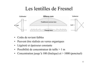 12
Les lentilles de Fresnel
• Coûts de revient faibles
• Peuvent être réalisés en verres organiques
• Légèreté et épaisseur constante
• Possibilité de concentrateur de taille > 1 m
• Concentration jusqu’à 100 (linéique) et > 1000 (ponctuel)
 