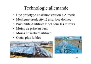 23
Technologie allemande
• Une prototype de démonstration à Almeria
• Meilleure productivité à surface donnée
• Possibilité d’utiliser le sol sous les miroirs
• Moins de prise au vent
• Moins de matière utilisée
• Coûts plus faibles
 