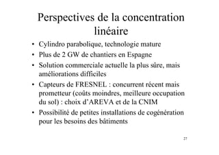 27
Perspectives de la concentration
linéaire
• Cylindro parabolique, technologie mature
• Plus de 2 GW de chantiers en Espagne
• Solution commerciale actuelle la plus sûre, mais
améliorations difficiles
• Capteurs de FRESNEL : concurrent récent mais
prometteur (coûts moindres, meilleure occupation
du sol) : choix d’AREVA et de la CNIM
• Possibilité de petites installations de cogénération
pour les besoins des bâtiments
 