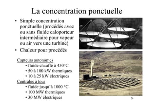 28
La concentration ponctuelle
• Simple concentration
ponctuelle (procédés avec
ou sans fluide caloporteur
intermédiaire pour vapeur
ou air vers une turbine)
• Chaleur pour procédés
Capteurs autonomes
• fluide chauffé à 450°C
• 50 à 100 kW thermiques
• 10 à 25 kW électriques
Centrales à tour
• fluide jusqu’à 1000 °C
• 100 MW thermiques
• 30 MW électriques
 