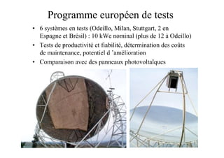 35
Programme européen de tests
• 6 systèmes en tests (Odeillo, Milan, Stuttgart, 2 en
Espagne et Brésil) : 10 kWe nominal (plus de 12 à Odeillo)
• Tests de productivité et fiabilité, détermination des coûts
de maintenance, potentiel d ’amélioration
• Comparaison avec des panneaux photovoltaïques
 