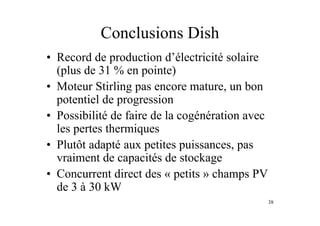38
Conclusions Dish
• Record de production d’électricité solaire
(plus de 31 % en pointe)
• Moteur Stirling pas encore mature, un bon
potentiel de progression
• Possibilité de faire de la cogénération avec
les pertes thermiques
• Plutôt adapté aux petites puissances, pas
vraiment de capacités de stockage
• Concurrent direct des « petits » champs PV
de 3 à 30 kW
 