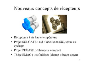 51
Nouveaux concepts de récepteurs
• Récepteurs à air haute température
• Projet SOLGATE : nid d’abeille en SiC, tenue au
cyclage
• Projet PEGASE : échangeur compact
• Thèse EMAC : lits fluidisés (champ « beam down)
 