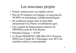 54
Les nouveaux projets
• Projets commerciaux sur capitaux privés
• Plus de 50 chantiers en Espagne, en moyenne de
50 MWe en technologie cylindro paraboliques
• De nombreux projets dans la Solar Belt
(notamment 4 au Maroc en hybridation gaz)
• Une centrale de démonstration (miroirs de
FRESNEL) près de Font Romeu
• Potentiel français > 10 GW
• Le Projet DESERTEC (400 Mds d’! à l’horizon
2050) sous l’égide de l’Allemagne, avec 80 % de
centrales solaires à concentration
 