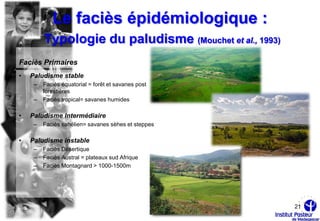 Le faciès épidémiologique :
         Typologie du paludisme (Mouchet et al., 1993)
Faciès Primaires
•   Paludisme stable
     –   Faciès équatorial = forêt et savanes post
         forestières
     –   Faciès tropical= savanes humides

•   Paludisme Intermédiaire
     –   Faciès sahélien= savanes sèhes et steppes

•   Paludisme instable
     –   Faciès Désertique
     –   Faciès Austral = plateaux sud Afrique
     –   Faciès Montagnard > 1000-1500m




                                                         21
 