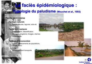 Le faciès épidémiologique :
         Typologie du paludisme (Mouchet et al., 1993)
Faciès secondaires
•   Facteurs naturels
     –   Reliefs, fleuves, lagunes, sols etc

•   Faciès anthropiques
     –   Déforestation, désertification
     –   Barrages, irrigations, forages, citernes
     –   Urbanisation

•   Facteurs Événementiels
     –   guerre, déplacements de populations,
         climats, Nino
     –   Lutte
     –   Développement transports




                                                         22
 