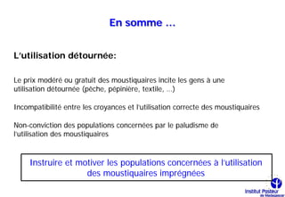 En somme …


L’utilisation détournée:

Le prix modéré ou gratuit des moustiquaires incite les gens à une
utilisation détournée (pêche, pépinière, textile, …)

Incompatibilité entre les croyances et l’utilisation correcte des moustiquaires

Non-conviction des populations concernées par le paludisme de
l’utilisation des moustiquaires


     Instruire et motiver les populations concernées à l’utilisation
                    des moustiquaires imprégnées
 