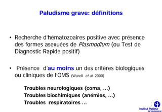 Paludisme grave: définitions



• Recherche d’hématozoaires positive avec présence
  des formes asexuées de Plasmodium (ou Test de
  Diagnostic Rapide positif)

• Présence d’au moins un des critères biologiques
  ou cliniques de l’OMS (Warell et al. 2000)

     Troubles neurologiques (coma, …)
     Troubles biochimiques (anémies, …)
     Troubles respiratoires …
 