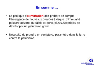 En somme …

• La politique d’élimination doit prendre en compte
  l’émergence de nouveaux groupes à risque d’immunité
  palustre absente ou faible et donc, plus susceptibles de
  développer un paludisme grave

• Nécessité de prendre en compte ce paramètre dans la lutte
  contre le paludisme
 