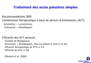 Traitement des accès palustres simples

Recommandations OMS:
Combinaison thérapeutique à base de dérivés d’artémisinine (ACT)
 Arteméther + Luméfantrine
 Artésunate + Amodiaquine
  …


Efficacité des ACT prouvée
 Exemple de Madagascar:
 Artésunate + Amodiaquine, chez les enfants 6 mois à 15 ans
 Efficacité thérapeutique de 97% à J14
 Efficacité de 92% à J28

 (Ménard et al., 2008)
 