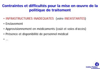 Contraintes et difficultés pour la mise en œuvre de la
               politique de traitement

• INFRASTRUCTURES INADEQUATES (voire INEXISTANTES)
• Enclavement
• Approvisionnement en médicaments (coût et voies d’accès)
• Présence et disponibilité de personnel médical
•…
 