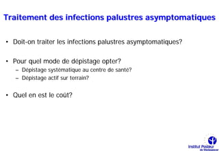 Traitement des infections palustres asymptomatiques


• Doit-on traiter les infections palustres asymptomatiques?

• Pour quel mode de dépistage opter?
   – Dépistage systématique au centre de santé?
   – Dépistage actif sur terrain?


• Quel en est le coût?
 