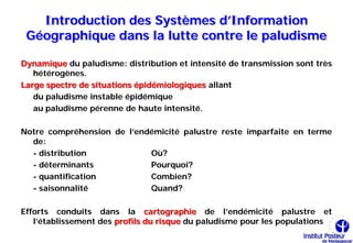Introduction des Systèmes d’Information
 Géographique dans la lutte contre le paludisme

Dynamique du paludisme: distribution et intensité de transmission sont très
   hétérogènes.
Large spectre de situations épidémiologiques allant
   du paludisme instable épidémique
   au paludisme pérenne de haute intensité.

Notre compréhension de l’endémicité palustre reste imparfaite en terme
  de:
  - distribution            Où?
  - déterminants            Pourquoi?
  - quantification          Combien?
  - saisonnalité            Quand?

Efforts conduits dans la cartographie de l’endémicité palustre et
   l’établissement des profils du risque du paludisme pour les populations
 
