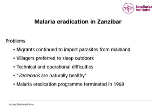 Malaria eradication in Zanzibar


Problems
    • Migrants continued to import parasites from mainland
    • Villagers preferred to sleep outdoors
    • Technical and operational difficulties
    • “Zanzibaris are naturally healthy”
    • Malaria eradication programme terminated in 1968



 Achuyt.Bhattarai@ki.se
 
