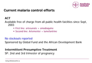 Current malaria control efforts

ACT
Available free of charge from all public health faiclities since Sept,
  2003
             First line: artesunate + amodiaquine
             Second line: Artementer + lumefantrine


No stockouts reported
Sponsored by Global Fund and the African Development Bank

Intermittent Presumptive Treatment
SP: 2nd and 3rd trimester of pregnancy

Achuyt.Bhattarai@ki.se
 