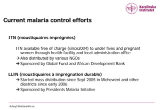 Current malaria control efforts

 ITN (moustiquaires imprégnées)

       ITN available free of charge (since2004) to under fives and pregnant
         women theough health facility and local administration office
        Also distributed by various NGOs
        Sponsored by Global Fund and African Development Bank

 LLIN (moustiquaires à imprégnation durable)
     Started mass distribution since Sept 2005 in Micheweni and other
       diostricts since early 2006
     Sponsored by Presidents Malaria Initative


  Achuyt.Bhattarai@ki.se
 