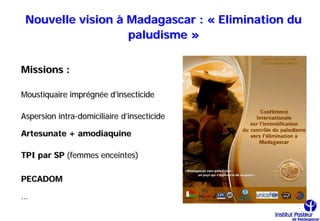 Nouvelle vision à Madagascar : « Elimination du
                   paludisme »

Missions :

Moustiquaire imprégnée d’insecticide

Aspersion intra-domiciliaire d’insecticide

Artesunate + amodiaquine

TPI par SP (femmes enceintes)

PECADOM

…
 