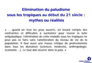 Elimination du paludisme
 sous les tropiques au début du 21 siècle :
             mythes ou réalités

« … quand on rêve les yeux ouverts, en tenant compte des
contraintes et difficultés à surmonter pour réussir la lutte
antipaludique, l’élimination de cette maladie sous les tropiques ne
peut pas se faire sans l’amélioration du niveau de vie de la
population. Il faut aussi une masse critique de professionnels
dans tous les domaines (sciences, médecine, anthropologie,
économie …). Le tout doit œuvrer dans la paix. »
 