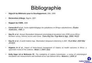 Bibliographie
•   Objectif du Millénaire pour le Développement, ONU, 2000

•   Déclaration d’Abuja, Nigeria, 2001

•   Rapport de l’OMS, 2008

•   Carnevale P et al., Faciès épidémiologique des paludismes en Afrique subsaharienne. Études
    m édicales, 1984, 3

•   Hay SI et al., Annual Plasmodium falciparum entomological inoculation rates (EIR) across Africa :
    literature survey, Internet access and review. Trans Roy Soc Trop M ed & Hyg , 2000, 94(2)

•   Hay SI et al., A world malaria map: Plasmodium falciparum endemicity in 2007. P LoS M ed. 2009 M ar
    24;6(3)

•   Hopkins H et al., Impact of home-based management of malaria on health outcomes in Africa: a
    systematic review of the evidence. M alar J, 2007, 8(6)

•   Kelly Hope LA & McKenzie FE, The multiplicity of malaria transmission: a review of entomological
    inoculation rate measurements and methods across sub-Saharan Africa. M alaria J, 2009, 8
 