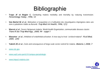 Bibliographie
•   Trape JF et Rogier C, Combating malaria morbidity and mortality by reducing transmission.
    P arasitology Today , 1996, 12

•   Van Bortel W et al., Motivation à l’acquisition et à l’utilisation des moustiquaires imprégnées dans une
    zone à paludisme stable au Burundi. Trop M ed I nt Health, 1996, 1(1)

•   Warrel et al., Severe falciparum malaria. World Health Organization, communicable diseases cluster.
    Trans R Soc Trop M ed Hyg , 2000, 94 - suppl 1

•   Wassmer et al., Inhibition of endothelial activation: A new way to treat cerebral malaria? P LoS M ed,
    2005, 2(9)

•   Yukich JO et al., Costs and consequences of large-scale vector control for malaria. M alaria J, 2008, 7

•   www.cdc.gov

•   www.uvp5.univ-paris5.fr/campus-parasitologie

•   www.impact-malaria.com
 