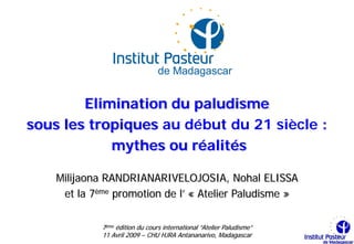 Elimination du paludisme
sous les tropiques au début du 21 siècle :
            mythes ou réalités

    Milijaona RANDRIANARIVELOJOSIA, Nohal ELISSA
     et la 7ème promotion de l’ « Atelier Paludisme »

             7ème édition du cours international “Atelier Paludisme”
             11 Avril 2009 – CHU HJRA Antananarivo, Madagascar
 